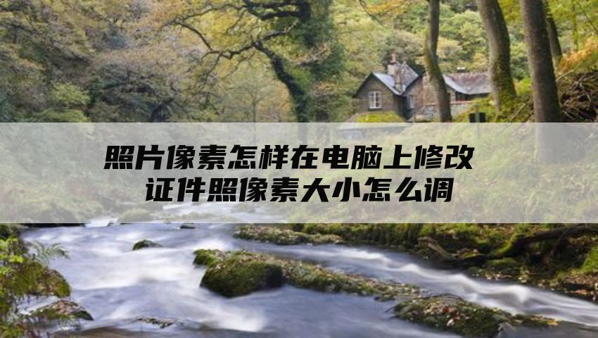 照片像素怎样在电脑上修改 证件照像素大小怎么调