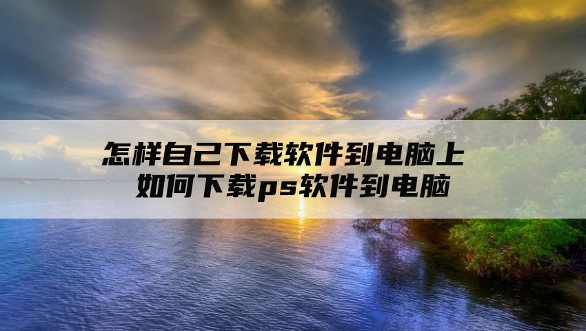 怎样自己下载软件到电脑上 如何下载ps软件到电脑